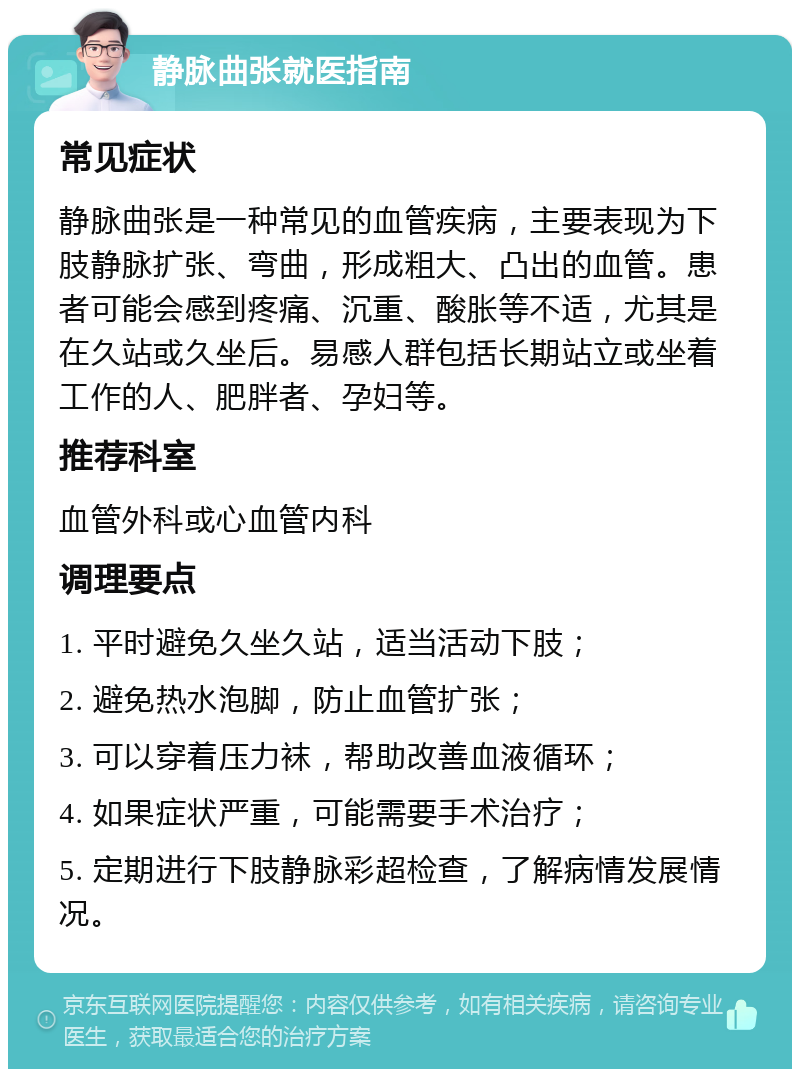 静脉曲张就医指南 常见症状 静脉曲张是一种常见的血管疾病，主要表现为下肢静脉扩张、弯曲，形成粗大、凸出的血管。患者可能会感到疼痛、沉重、酸胀等不适，尤其是在久站或久坐后。易感人群包括长期站立或坐着工作的人、肥胖者、孕妇等。 推荐科室 血管外科或心血管内科 调理要点 1. 平时避免久坐久站，适当活动下肢； 2. 避免热水泡脚，防止血管扩张； 3. 可以穿着压力袜，帮助改善血液循环； 4. 如果症状严重，可能需要手术治疗； 5. 定期进行下肢静脉彩超检查，了解病情发展情况。