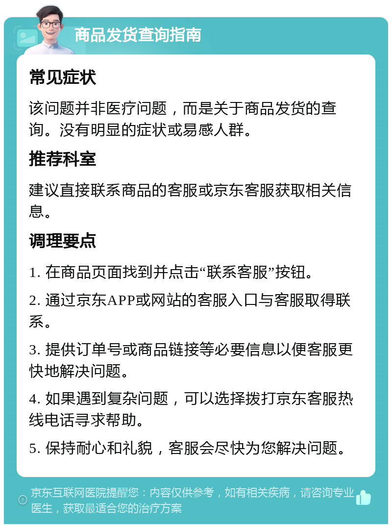 商品发货查询指南 常见症状 该问题并非医疗问题，而是关于商品发货的查询。没有明显的症状或易感人群。 推荐科室 建议直接联系商品的客服或京东客服获取相关信息。 调理要点 1. 在商品页面找到并点击“联系客服”按钮。 2. 通过京东APP或网站的客服入口与客服取得联系。 3. 提供订单号或商品链接等必要信息以便客服更快地解决问题。 4. 如果遇到复杂问题，可以选择拨打京东客服热线电话寻求帮助。 5. 保持耐心和礼貌，客服会尽快为您解决问题。