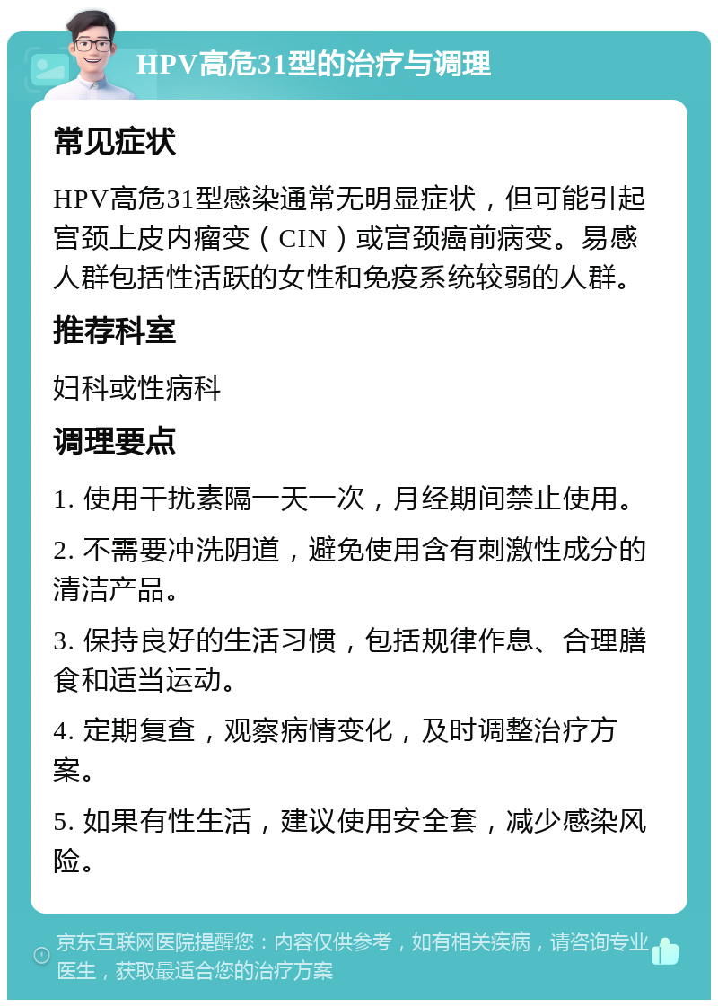 HPV高危31型的治疗与调理 常见症状 HPV高危31型感染通常无明显症状，但可能引起宫颈上皮内瘤变（CIN）或宫颈癌前病变。易感人群包括性活跃的女性和免疫系统较弱的人群。 推荐科室 妇科或性病科 调理要点 1. 使用干扰素隔一天一次，月经期间禁止使用。 2. 不需要冲洗阴道，避免使用含有刺激性成分的清洁产品。 3. 保持良好的生活习惯，包括规律作息、合理膳食和适当运动。 4. 定期复查，观察病情变化，及时调整治疗方案。 5. 如果有性生活，建议使用安全套，减少感染风险。