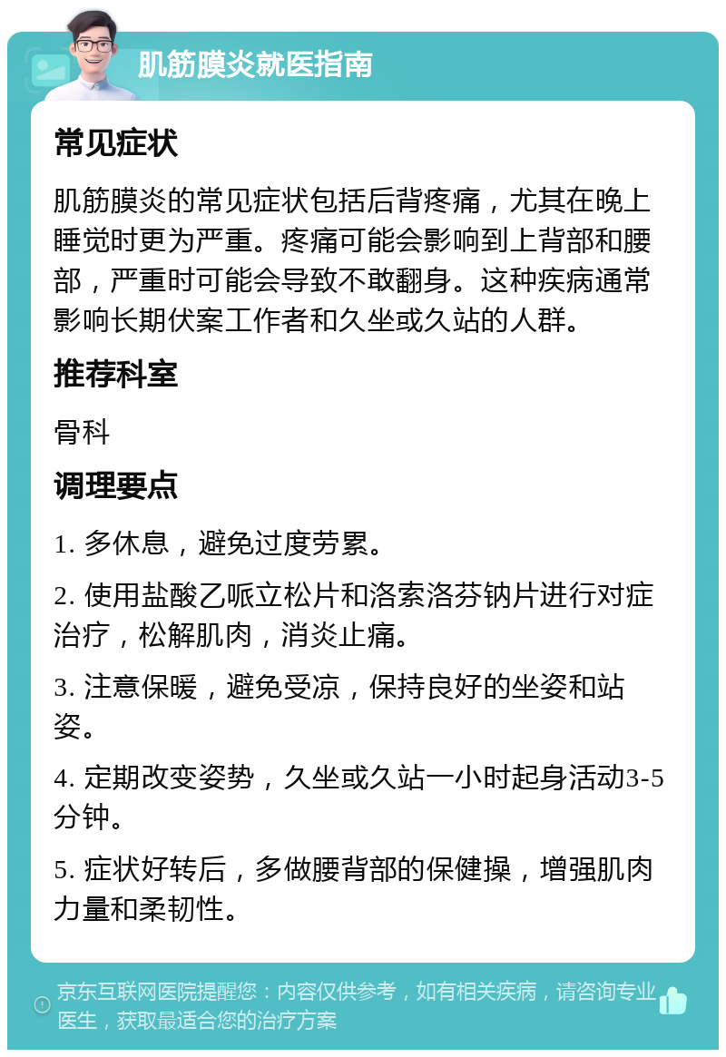 肌筋膜炎就医指南 常见症状 肌筋膜炎的常见症状包括后背疼痛，尤其在晚上睡觉时更为严重。疼痛可能会影响到上背部和腰部，严重时可能会导致不敢翻身。这种疾病通常影响长期伏案工作者和久坐或久站的人群。 推荐科室 骨科 调理要点 1. 多休息，避免过度劳累。 2. 使用盐酸乙哌立松片和洛索洛芬钠片进行对症治疗，松解肌肉，消炎止痛。 3. 注意保暖，避免受凉，保持良好的坐姿和站姿。 4. 定期改变姿势，久坐或久站一小时起身活动3-5分钟。 5. 症状好转后，多做腰背部的保健操，增强肌肉力量和柔韧性。