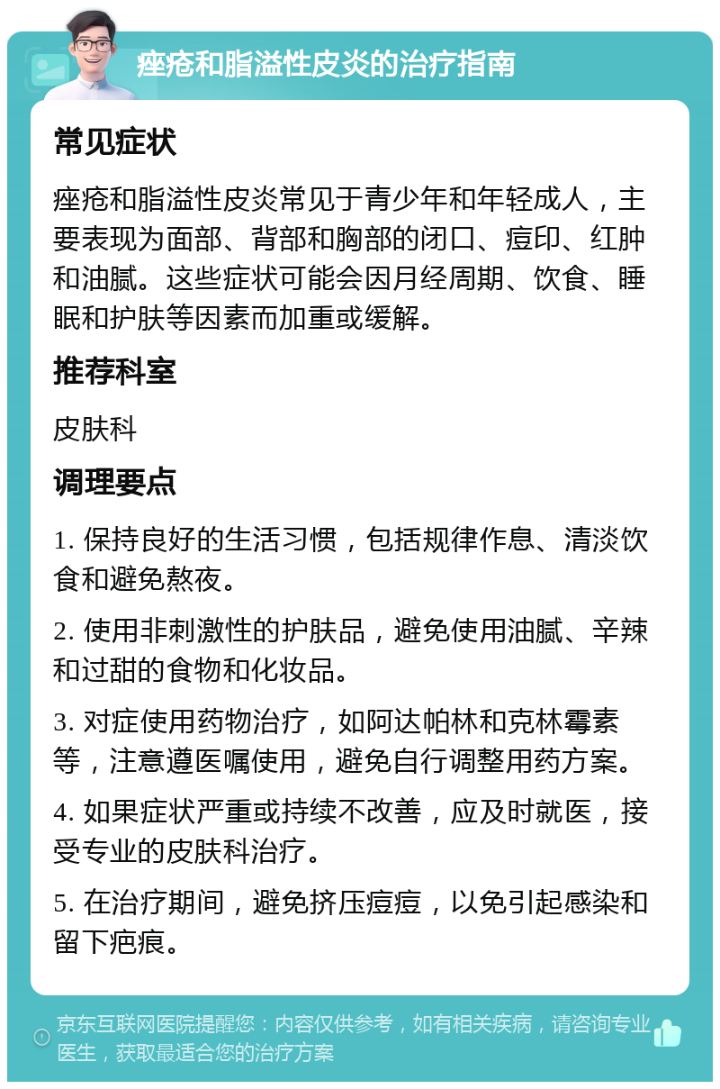 痤疮和脂溢性皮炎的治疗指南 常见症状 痤疮和脂溢性皮炎常见于青少年和年轻成人，主要表现为面部、背部和胸部的闭口、痘印、红肿和油腻。这些症状可能会因月经周期、饮食、睡眠和护肤等因素而加重或缓解。 推荐科室 皮肤科 调理要点 1. 保持良好的生活习惯，包括规律作息、清淡饮食和避免熬夜。 2. 使用非刺激性的护肤品，避免使用油腻、辛辣和过甜的食物和化妆品。 3. 对症使用药物治疗，如阿达帕林和克林霉素等，注意遵医嘱使用，避免自行调整用药方案。 4. 如果症状严重或持续不改善，应及时就医，接受专业的皮肤科治疗。 5. 在治疗期间，避免挤压痘痘，以免引起感染和留下疤痕。