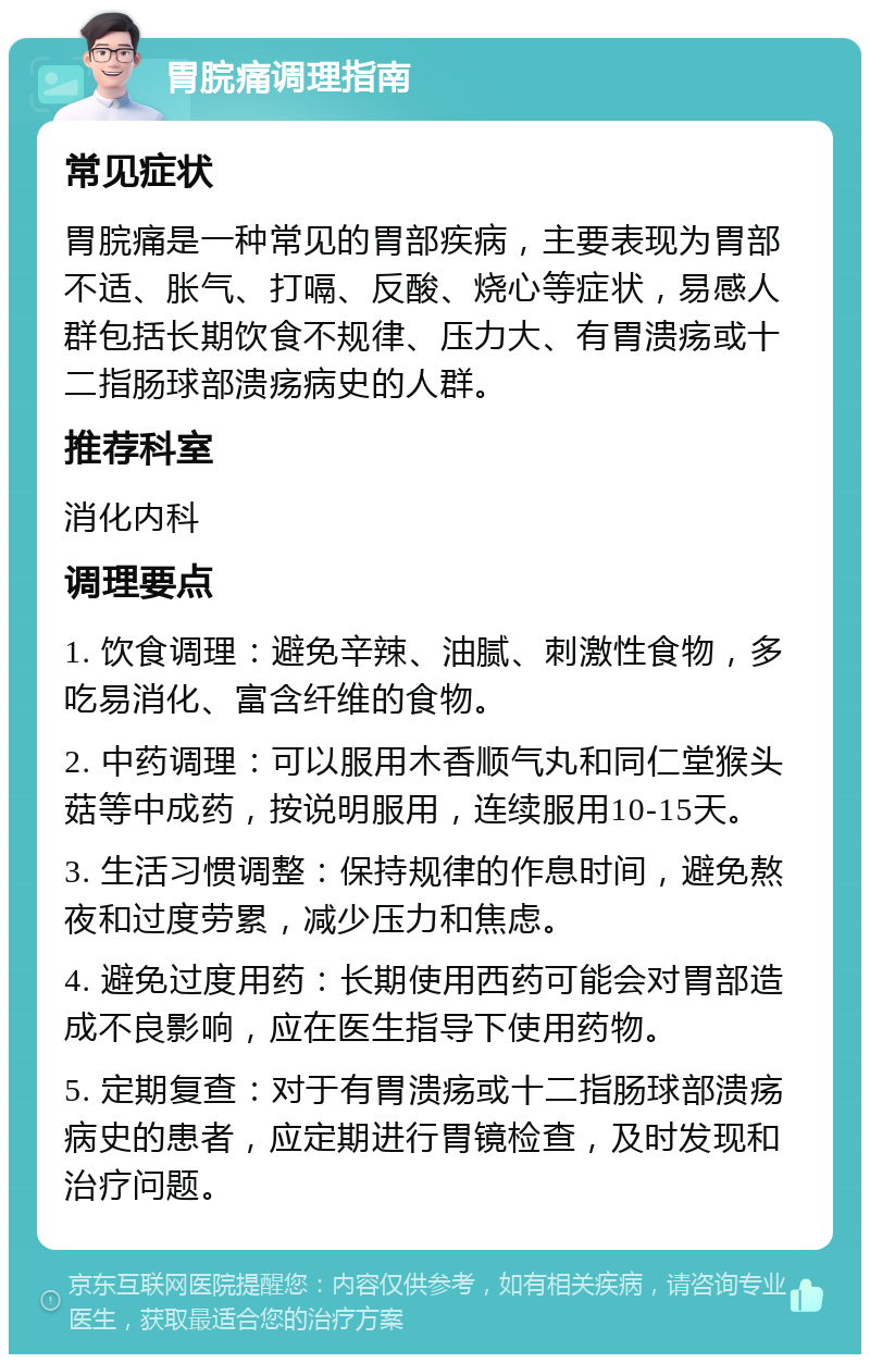 胃脘痛调理指南 常见症状 胃脘痛是一种常见的胃部疾病，主要表现为胃部不适、胀气、打嗝、反酸、烧心等症状，易感人群包括长期饮食不规律、压力大、有胃溃疡或十二指肠球部溃疡病史的人群。 推荐科室 消化内科 调理要点 1. 饮食调理：避免辛辣、油腻、刺激性食物，多吃易消化、富含纤维的食物。 2. 中药调理：可以服用木香顺气丸和同仁堂猴头菇等中成药，按说明服用，连续服用10-15天。 3. 生活习惯调整：保持规律的作息时间，避免熬夜和过度劳累，减少压力和焦虑。 4. 避免过度用药：长期使用西药可能会对胃部造成不良影响，应在医生指导下使用药物。 5. 定期复查：对于有胃溃疡或十二指肠球部溃疡病史的患者，应定期进行胃镜检查，及时发现和治疗问题。