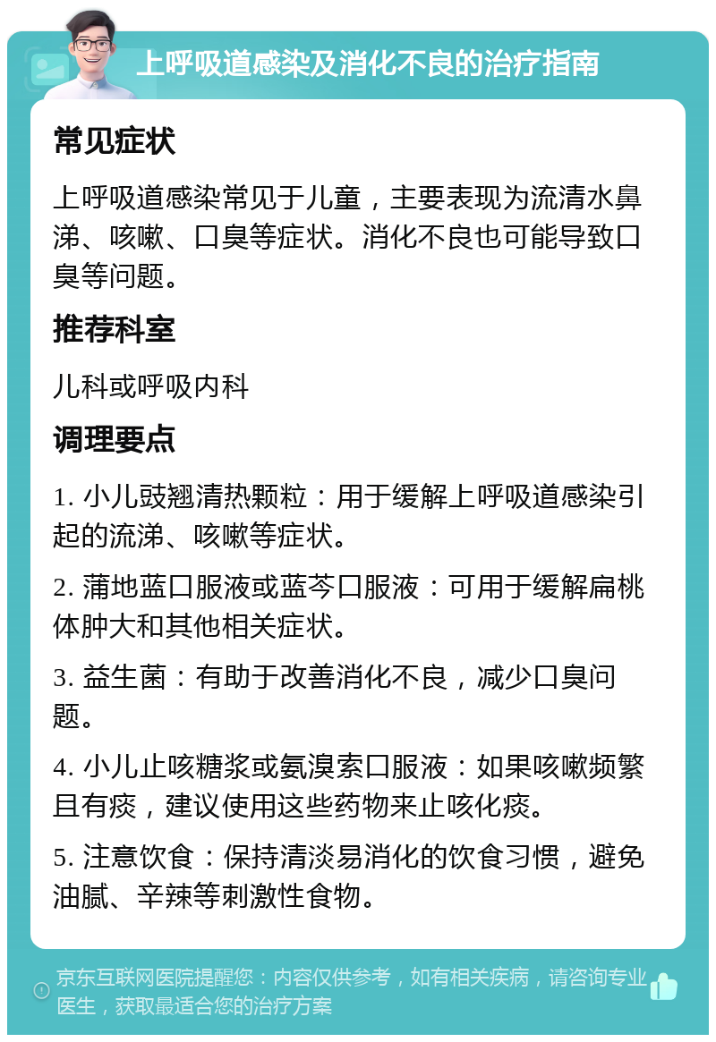 上呼吸道感染及消化不良的治疗指南 常见症状 上呼吸道感染常见于儿童，主要表现为流清水鼻涕、咳嗽、口臭等症状。消化不良也可能导致口臭等问题。 推荐科室 儿科或呼吸内科 调理要点 1. 小儿豉翘清热颗粒：用于缓解上呼吸道感染引起的流涕、咳嗽等症状。 2. 蒲地蓝口服液或蓝芩口服液：可用于缓解扁桃体肿大和其他相关症状。 3. 益生菌：有助于改善消化不良，减少口臭问题。 4. 小儿止咳糖浆或氨溴索口服液：如果咳嗽频繁且有痰，建议使用这些药物来止咳化痰。 5. 注意饮食：保持清淡易消化的饮食习惯，避免油腻、辛辣等刺激性食物。