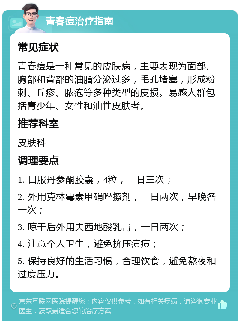 青春痘治疗指南 常见症状 青春痘是一种常见的皮肤病，主要表现为面部、胸部和背部的油脂分泌过多，毛孔堵塞，形成粉刺、丘疹、脓疱等多种类型的皮损。易感人群包括青少年、女性和油性皮肤者。 推荐科室 皮肤科 调理要点 1. 口服丹参酮胶囊，4粒，一日三次； 2. 外用克林霉素甲硝唑擦剂，一日两次，早晚各一次； 3. 晾干后外用夫西地酸乳膏，一日两次； 4. 注意个人卫生，避免挤压痘痘； 5. 保持良好的生活习惯，合理饮食，避免熬夜和过度压力。