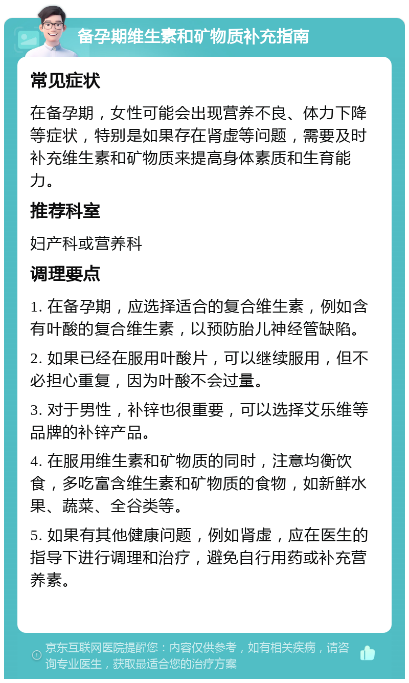 备孕期维生素和矿物质补充指南 常见症状 在备孕期，女性可能会出现营养不良、体力下降等症状，特别是如果存在肾虚等问题，需要及时补充维生素和矿物质来提高身体素质和生育能力。 推荐科室 妇产科或营养科 调理要点 1. 在备孕期，应选择适合的复合维生素，例如含有叶酸的复合维生素，以预防胎儿神经管缺陷。 2. 如果已经在服用叶酸片，可以继续服用，但不必担心重复，因为叶酸不会过量。 3. 对于男性，补锌也很重要，可以选择艾乐维等品牌的补锌产品。 4. 在服用维生素和矿物质的同时，注意均衡饮食，多吃富含维生素和矿物质的食物，如新鲜水果、蔬菜、全谷类等。 5. 如果有其他健康问题，例如肾虚，应在医生的指导下进行调理和治疗，避免自行用药或补充营养素。