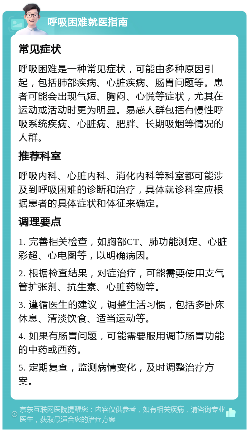 呼吸困难就医指南 常见症状 呼吸困难是一种常见症状，可能由多种原因引起，包括肺部疾病、心脏疾病、肠胃问题等。患者可能会出现气短、胸闷、心慌等症状，尤其在运动或活动时更为明显。易感人群包括有慢性呼吸系统疾病、心脏病、肥胖、长期吸烟等情况的人群。 推荐科室 呼吸内科、心脏内科、消化内科等科室都可能涉及到呼吸困难的诊断和治疗，具体就诊科室应根据患者的具体症状和体征来确定。 调理要点 1. 完善相关检查，如胸部CT、肺功能测定、心脏彩超、心电图等，以明确病因。 2. 根据检查结果，对症治疗，可能需要使用支气管扩张剂、抗生素、心脏药物等。 3. 遵循医生的建议，调整生活习惯，包括多卧床休息、清淡饮食、适当运动等。 4. 如果有肠胃问题，可能需要服用调节肠胃功能的中药或西药。 5. 定期复查，监测病情变化，及时调整治疗方案。