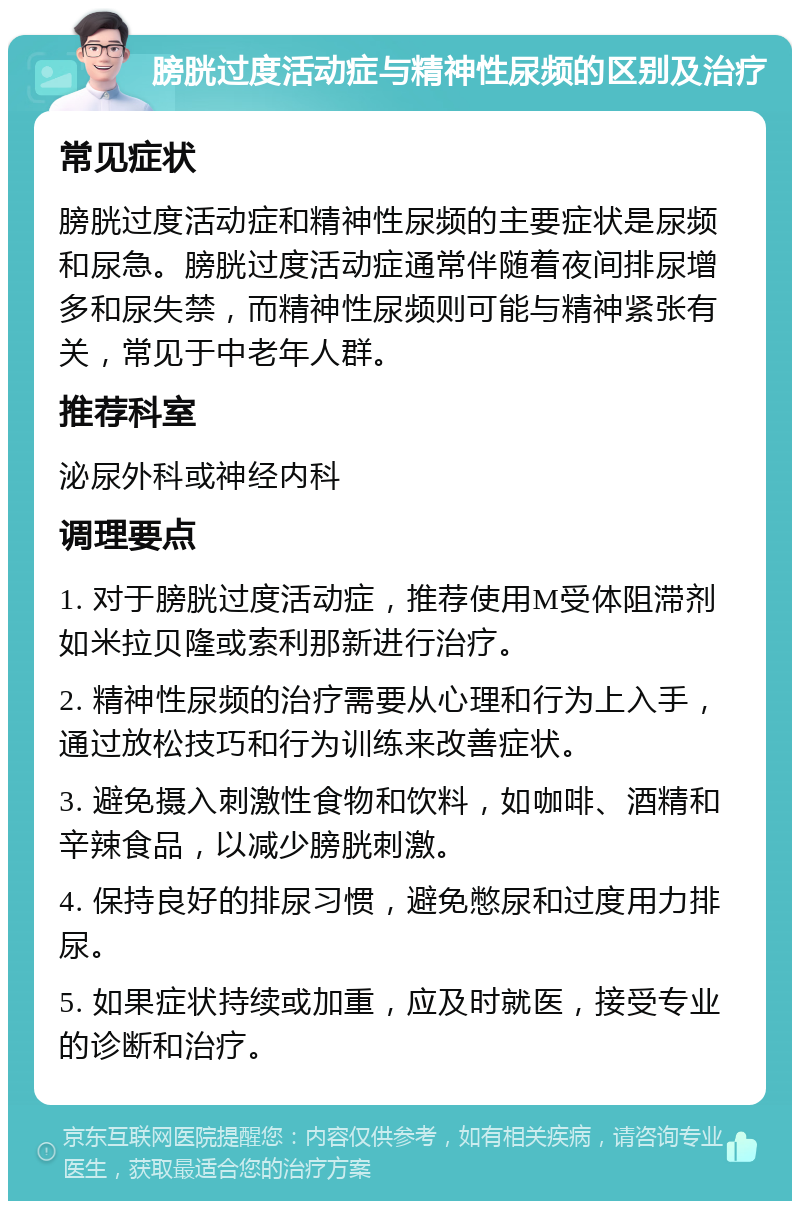 膀胱过度活动症与精神性尿频的区别及治疗 常见症状 膀胱过度活动症和精神性尿频的主要症状是尿频和尿急。膀胱过度活动症通常伴随着夜间排尿增多和尿失禁，而精神性尿频则可能与精神紧张有关，常见于中老年人群。 推荐科室 泌尿外科或神经内科 调理要点 1. 对于膀胱过度活动症，推荐使用M受体阻滞剂如米拉贝隆或索利那新进行治疗。 2. 精神性尿频的治疗需要从心理和行为上入手，通过放松技巧和行为训练来改善症状。 3. 避免摄入刺激性食物和饮料，如咖啡、酒精和辛辣食品，以减少膀胱刺激。 4. 保持良好的排尿习惯，避免憋尿和过度用力排尿。 5. 如果症状持续或加重，应及时就医，接受专业的诊断和治疗。