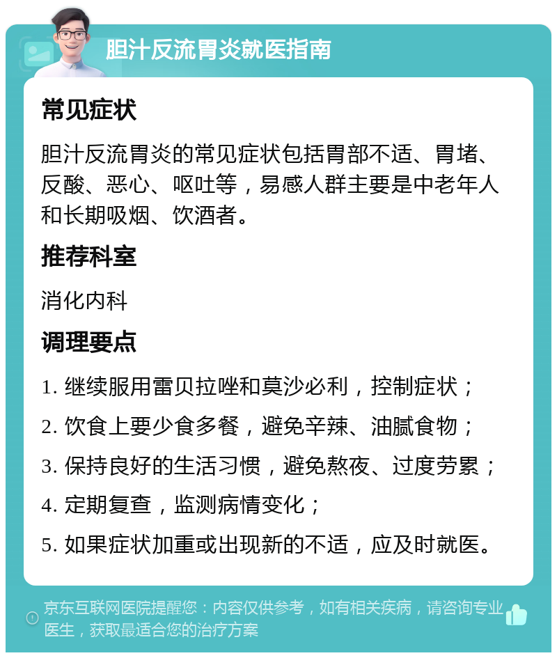 胆汁反流胃炎就医指南 常见症状 胆汁反流胃炎的常见症状包括胃部不适、胃堵、反酸、恶心、呕吐等，易感人群主要是中老年人和长期吸烟、饮酒者。 推荐科室 消化内科 调理要点 1. 继续服用雷贝拉唑和莫沙必利，控制症状； 2. 饮食上要少食多餐，避免辛辣、油腻食物； 3. 保持良好的生活习惯，避免熬夜、过度劳累； 4. 定期复查，监测病情变化； 5. 如果症状加重或出现新的不适，应及时就医。