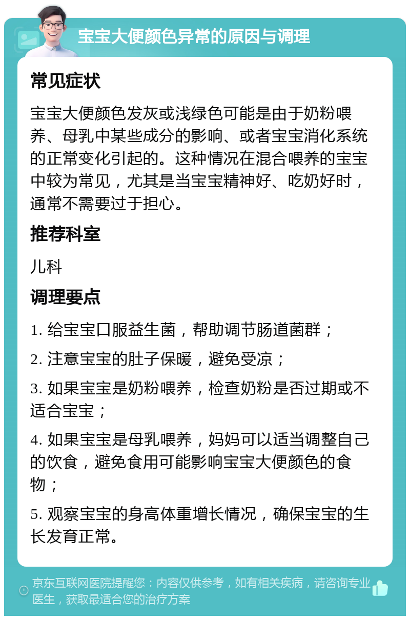 宝宝大便颜色异常的原因与调理 常见症状 宝宝大便颜色发灰或浅绿色可能是由于奶粉喂养、母乳中某些成分的影响、或者宝宝消化系统的正常变化引起的。这种情况在混合喂养的宝宝中较为常见，尤其是当宝宝精神好、吃奶好时，通常不需要过于担心。 推荐科室 儿科 调理要点 1. 给宝宝口服益生菌，帮助调节肠道菌群； 2. 注意宝宝的肚子保暖，避免受凉； 3. 如果宝宝是奶粉喂养，检查奶粉是否过期或不适合宝宝； 4. 如果宝宝是母乳喂养，妈妈可以适当调整自己的饮食，避免食用可能影响宝宝大便颜色的食物； 5. 观察宝宝的身高体重增长情况，确保宝宝的生长发育正常。