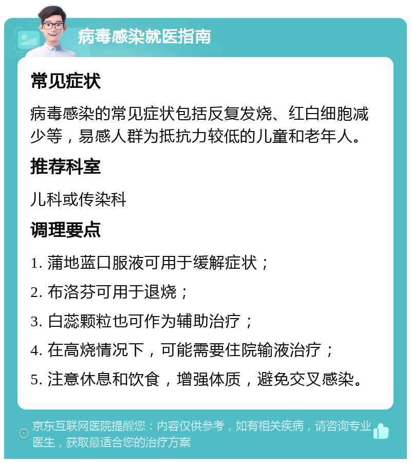 病毒感染就医指南 常见症状 病毒感染的常见症状包括反复发烧、红白细胞减少等，易感人群为抵抗力较低的儿童和老年人。 推荐科室 儿科或传染科 调理要点 1. 蒲地蓝口服液可用于缓解症状； 2. 布洛芬可用于退烧； 3. 白蕊颗粒也可作为辅助治疗； 4. 在高烧情况下，可能需要住院输液治疗； 5. 注意休息和饮食，增强体质，避免交叉感染。