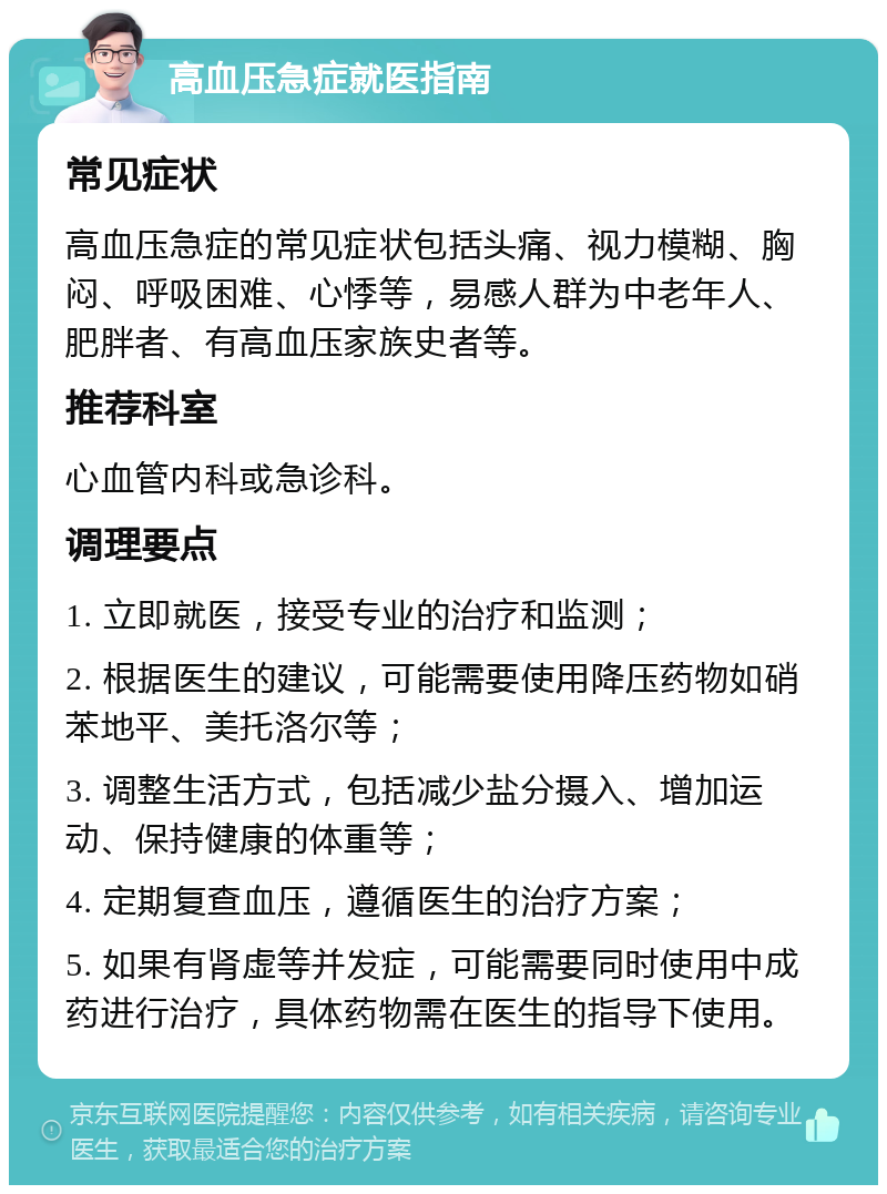 高血压急症就医指南 常见症状 高血压急症的常见症状包括头痛、视力模糊、胸闷、呼吸困难、心悸等，易感人群为中老年人、肥胖者、有高血压家族史者等。 推荐科室 心血管内科或急诊科。 调理要点 1. 立即就医，接受专业的治疗和监测； 2. 根据医生的建议，可能需要使用降压药物如硝苯地平、美托洛尔等； 3. 调整生活方式，包括减少盐分摄入、增加运动、保持健康的体重等； 4. 定期复查血压，遵循医生的治疗方案； 5. 如果有肾虚等并发症，可能需要同时使用中成药进行治疗，具体药物需在医生的指导下使用。