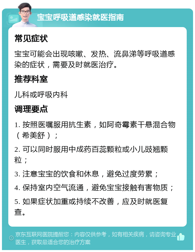 宝宝呼吸道感染就医指南 常见症状 宝宝可能会出现咳嗽、发热、流鼻涕等呼吸道感染的症状，需要及时就医治疗。 推荐科室 儿科或呼吸内科 调理要点 1. 按照医嘱服用抗生素，如阿奇霉素干悬混合物（希美舒）； 2. 可以同时服用中成药百蕊颗粒或小儿豉翘颗粒； 3. 注意宝宝的饮食和休息，避免过度劳累； 4. 保持室内空气流通，避免宝宝接触有害物质； 5. 如果症状加重或持续不改善，应及时就医复查。