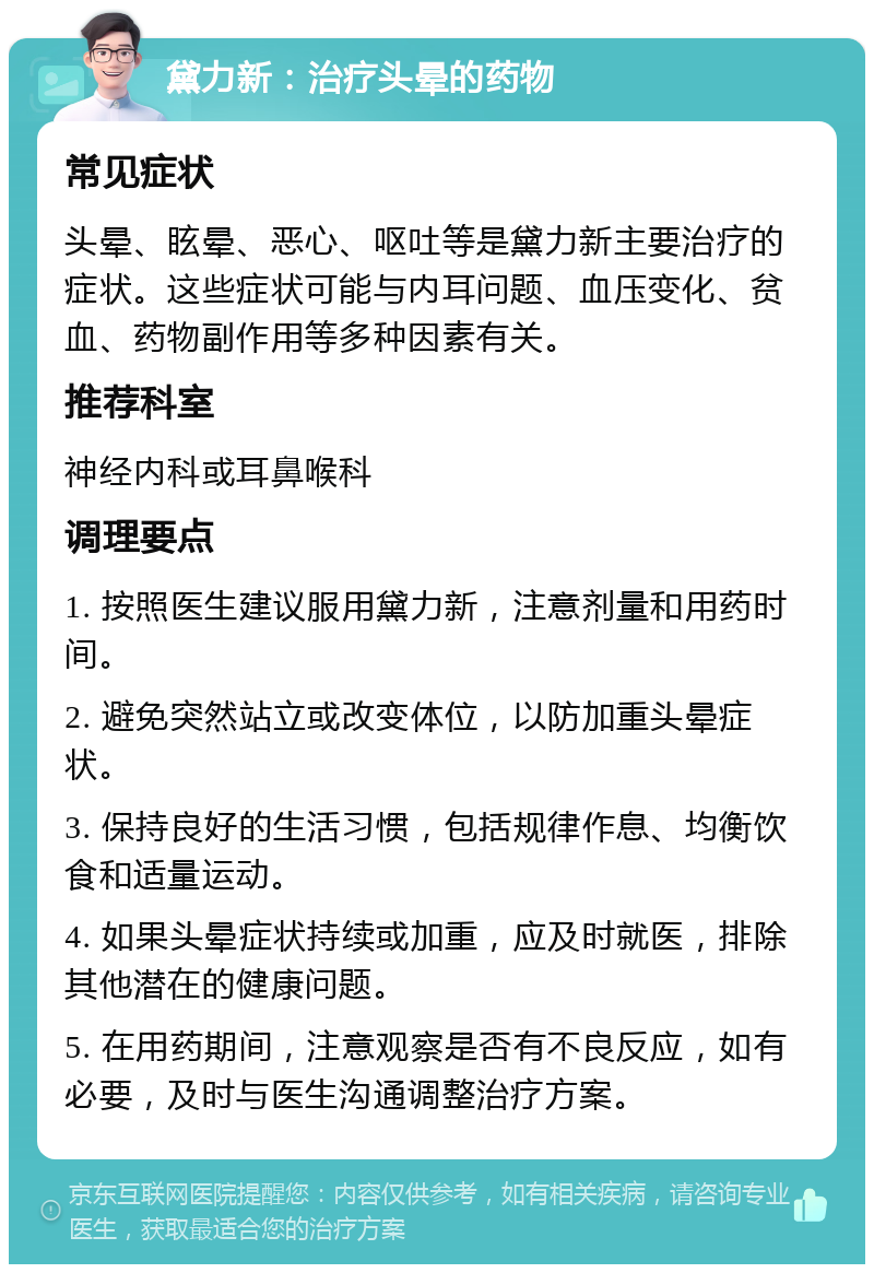 黛力新：治疗头晕的药物 常见症状 头晕、眩晕、恶心、呕吐等是黛力新主要治疗的症状。这些症状可能与内耳问题、血压变化、贫血、药物副作用等多种因素有关。 推荐科室 神经内科或耳鼻喉科 调理要点 1. 按照医生建议服用黛力新，注意剂量和用药时间。 2. 避免突然站立或改变体位，以防加重头晕症状。 3. 保持良好的生活习惯，包括规律作息、均衡饮食和适量运动。 4. 如果头晕症状持续或加重，应及时就医，排除其他潜在的健康问题。 5. 在用药期间，注意观察是否有不良反应，如有必要，及时与医生沟通调整治疗方案。