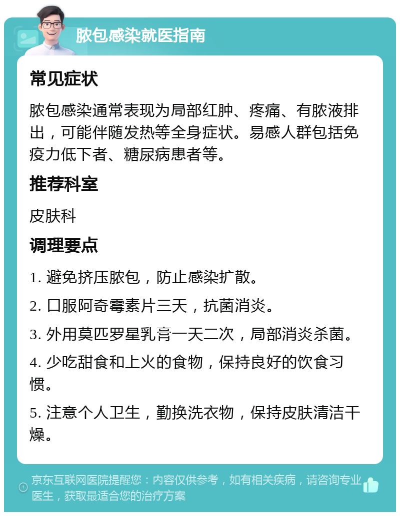 脓包感染就医指南 常见症状 脓包感染通常表现为局部红肿、疼痛、有脓液排出，可能伴随发热等全身症状。易感人群包括免疫力低下者、糖尿病患者等。 推荐科室 皮肤科 调理要点 1. 避免挤压脓包，防止感染扩散。 2. 口服阿奇霉素片三天，抗菌消炎。 3. 外用莫匹罗星乳膏一天二次，局部消炎杀菌。 4. 少吃甜食和上火的食物，保持良好的饮食习惯。 5. 注意个人卫生，勤换洗衣物，保持皮肤清洁干燥。