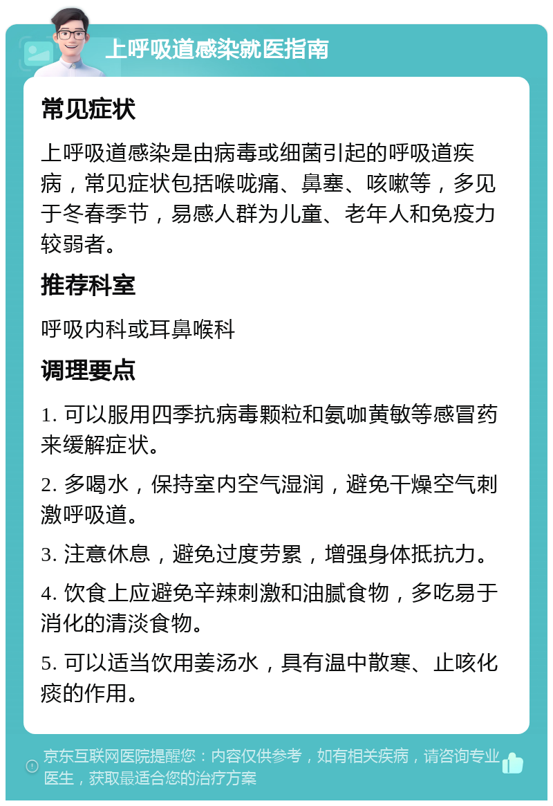 上呼吸道感染就医指南 常见症状 上呼吸道感染是由病毒或细菌引起的呼吸道疾病，常见症状包括喉咙痛、鼻塞、咳嗽等，多见于冬春季节，易感人群为儿童、老年人和免疫力较弱者。 推荐科室 呼吸内科或耳鼻喉科 调理要点 1. 可以服用四季抗病毒颗粒和氨咖黄敏等感冒药来缓解症状。 2. 多喝水，保持室内空气湿润，避免干燥空气刺激呼吸道。 3. 注意休息，避免过度劳累，增强身体抵抗力。 4. 饮食上应避免辛辣刺激和油腻食物，多吃易于消化的清淡食物。 5. 可以适当饮用姜汤水，具有温中散寒、止咳化痰的作用。