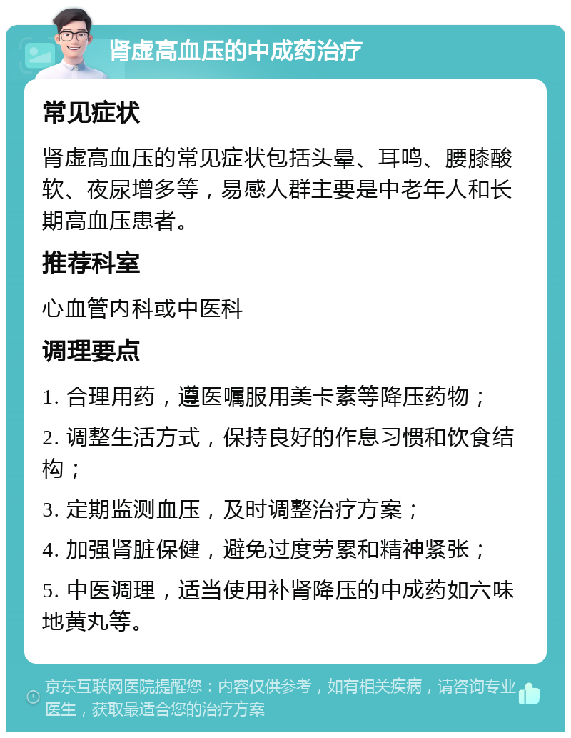 肾虚高血压的中成药治疗 常见症状 肾虚高血压的常见症状包括头晕、耳鸣、腰膝酸软、夜尿增多等，易感人群主要是中老年人和长期高血压患者。 推荐科室 心血管内科或中医科 调理要点 1. 合理用药，遵医嘱服用美卡素等降压药物； 2. 调整生活方式，保持良好的作息习惯和饮食结构； 3. 定期监测血压，及时调整治疗方案； 4. 加强肾脏保健，避免过度劳累和精神紧张； 5. 中医调理，适当使用补肾降压的中成药如六味地黄丸等。