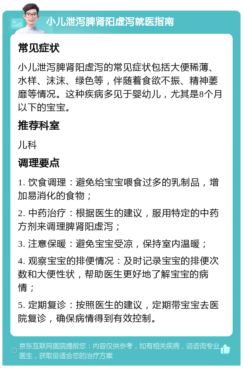 小儿泄泻脾肾阳虚泻就医指南 常见症状 小儿泄泻脾肾阳虚泻的常见症状包括大便稀薄、水样、沫沫、绿色等，伴随着食欲不振、精神萎靡等情况。这种疾病多见于婴幼儿，尤其是8个月以下的宝宝。 推荐科室 儿科 调理要点 1. 饮食调理：避免给宝宝喂食过多的乳制品，增加易消化的食物； 2. 中药治疗：根据医生的建议，服用特定的中药方剂来调理脾肾阳虚泻； 3. 注意保暖：避免宝宝受凉，保持室内温暖； 4. 观察宝宝的排便情况：及时记录宝宝的排便次数和大便性状，帮助医生更好地了解宝宝的病情； 5. 定期复诊：按照医生的建议，定期带宝宝去医院复诊，确保病情得到有效控制。