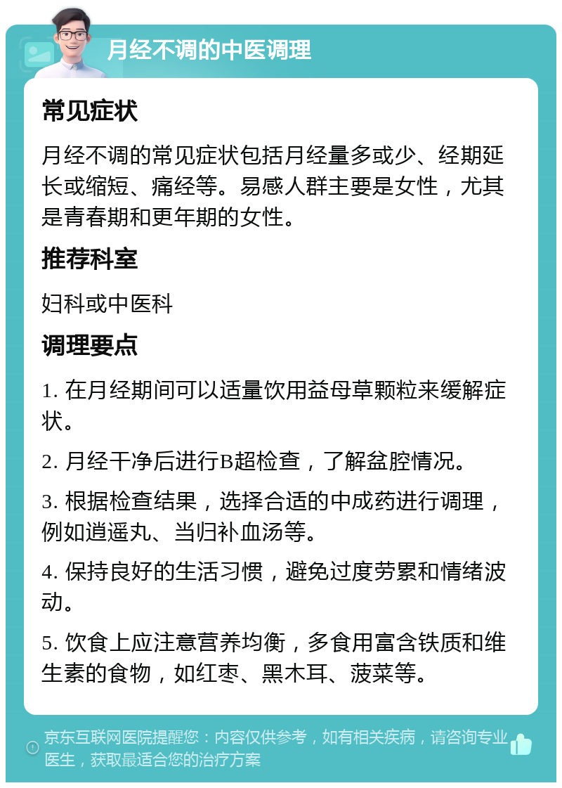 月经不调的中医调理 常见症状 月经不调的常见症状包括月经量多或少、经期延长或缩短、痛经等。易感人群主要是女性，尤其是青春期和更年期的女性。 推荐科室 妇科或中医科 调理要点 1. 在月经期间可以适量饮用益母草颗粒来缓解症状。 2. 月经干净后进行B超检查，了解盆腔情况。 3. 根据检查结果，选择合适的中成药进行调理，例如逍遥丸、当归补血汤等。 4. 保持良好的生活习惯，避免过度劳累和情绪波动。 5. 饮食上应注意营养均衡，多食用富含铁质和维生素的食物，如红枣、黑木耳、菠菜等。