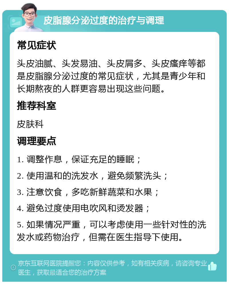 皮脂腺分泌过度的治疗与调理 常见症状 头皮油腻、头发易油、头皮屑多、头皮瘙痒等都是皮脂腺分泌过度的常见症状，尤其是青少年和长期熬夜的人群更容易出现这些问题。 推荐科室 皮肤科 调理要点 1. 调整作息，保证充足的睡眠； 2. 使用温和的洗发水，避免频繁洗头； 3. 注意饮食，多吃新鲜蔬菜和水果； 4. 避免过度使用电吹风和烫发器； 5. 如果情况严重，可以考虑使用一些针对性的洗发水或药物治疗，但需在医生指导下使用。