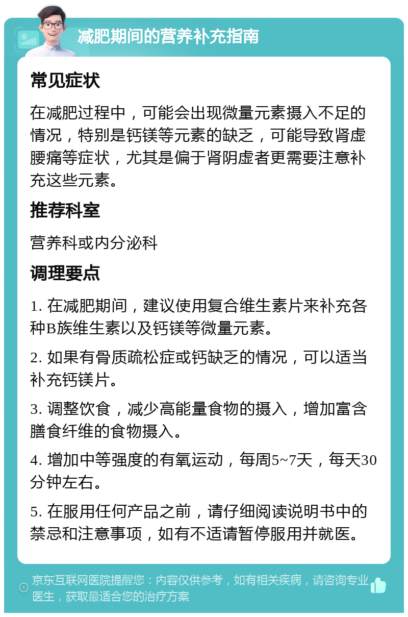 减肥期间的营养补充指南 常见症状 在减肥过程中，可能会出现微量元素摄入不足的情况，特别是钙镁等元素的缺乏，可能导致肾虚腰痛等症状，尤其是偏于肾阴虚者更需要注意补充这些元素。 推荐科室 营养科或内分泌科 调理要点 1. 在减肥期间，建议使用复合维生素片来补充各种B族维生素以及钙镁等微量元素。 2. 如果有骨质疏松症或钙缺乏的情况，可以适当补充钙镁片。 3. 调整饮食，减少高能量食物的摄入，增加富含膳食纤维的食物摄入。 4. 增加中等强度的有氧运动，每周5~7天，每天30分钟左右。 5. 在服用任何产品之前，请仔细阅读说明书中的禁忌和注意事项，如有不适请暂停服用并就医。