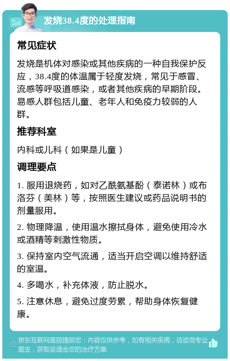 发烧38.4度的处理指南 常见症状 发烧是机体对感染或其他疾病的一种自我保护反应，38.4度的体温属于轻度发烧，常见于感冒、流感等呼吸道感染，或者其他疾病的早期阶段。易感人群包括儿童、老年人和免疫力较弱的人群。 推荐科室 内科或儿科（如果是儿童） 调理要点 1. 服用退烧药，如对乙酰氨基酚（泰诺林）或布洛芬（美林）等，按照医生建议或药品说明书的剂量服用。 2. 物理降温，使用温水擦拭身体，避免使用冷水或酒精等刺激性物质。 3. 保持室内空气流通，适当开启空调以维持舒适的室温。 4. 多喝水，补充体液，防止脱水。 5. 注意休息，避免过度劳累，帮助身体恢复健康。