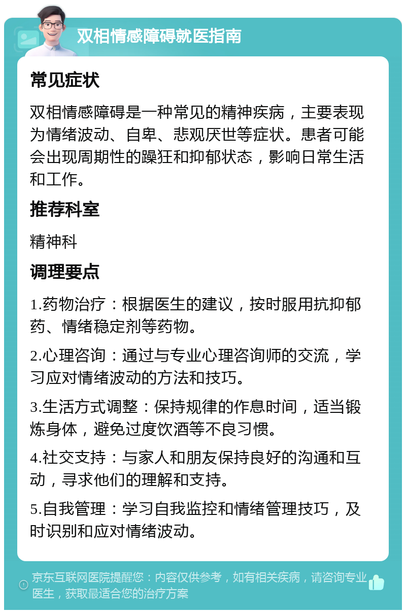 双相情感障碍就医指南 常见症状 双相情感障碍是一种常见的精神疾病，主要表现为情绪波动、自卑、悲观厌世等症状。患者可能会出现周期性的躁狂和抑郁状态，影响日常生活和工作。 推荐科室 精神科 调理要点 1.药物治疗：根据医生的建议，按时服用抗抑郁药、情绪稳定剂等药物。 2.心理咨询：通过与专业心理咨询师的交流，学习应对情绪波动的方法和技巧。 3.生活方式调整：保持规律的作息时间，适当锻炼身体，避免过度饮酒等不良习惯。 4.社交支持：与家人和朋友保持良好的沟通和互动，寻求他们的理解和支持。 5.自我管理：学习自我监控和情绪管理技巧，及时识别和应对情绪波动。