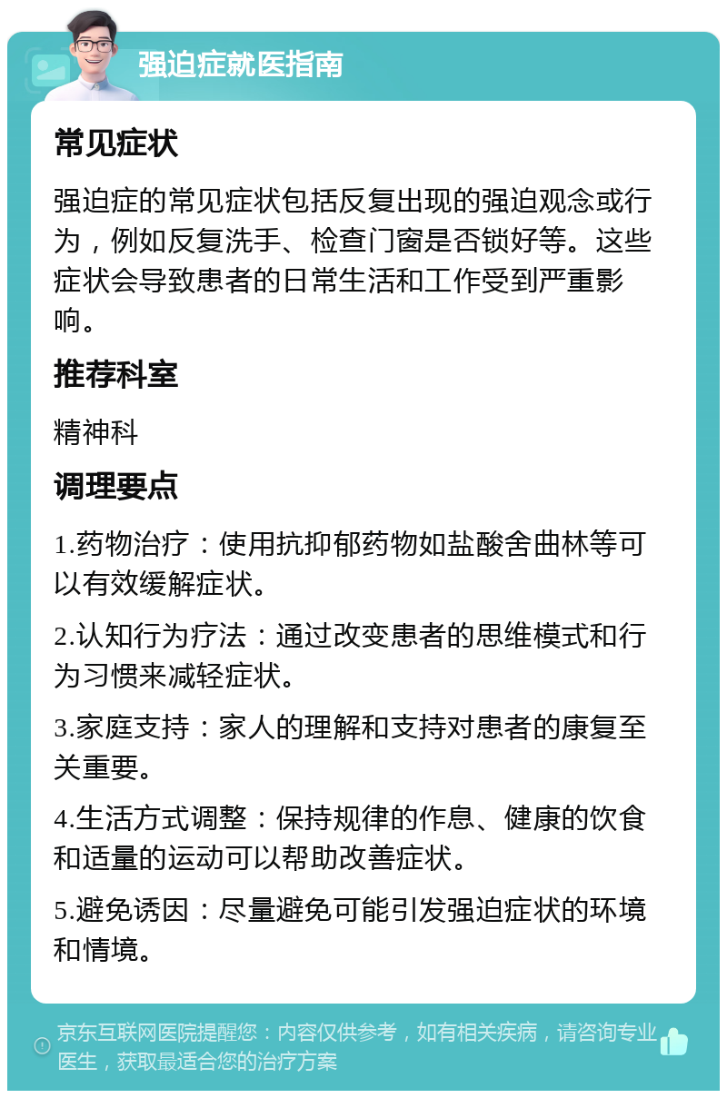 强迫症就医指南 常见症状 强迫症的常见症状包括反复出现的强迫观念或行为，例如反复洗手、检查门窗是否锁好等。这些症状会导致患者的日常生活和工作受到严重影响。 推荐科室 精神科 调理要点 1.药物治疗：使用抗抑郁药物如盐酸舍曲林等可以有效缓解症状。 2.认知行为疗法：通过改变患者的思维模式和行为习惯来减轻症状。 3.家庭支持：家人的理解和支持对患者的康复至关重要。 4.生活方式调整：保持规律的作息、健康的饮食和适量的运动可以帮助改善症状。 5.避免诱因：尽量避免可能引发强迫症状的环境和情境。