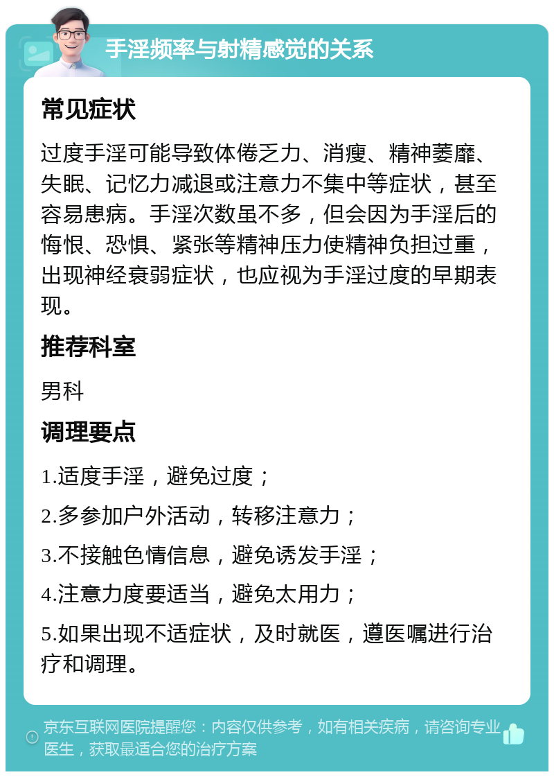 手淫频率与射精感觉的关系 常见症状 过度手淫可能导致体倦乏力、消瘦、精神萎靡、失眠、记忆力减退或注意力不集中等症状，甚至容易患病。手淫次数虽不多，但会因为手淫后的悔恨、恐惧、紧张等精神压力使精神负担过重，出现神经衰弱症状，也应视为手淫过度的早期表现。 推荐科室 男科 调理要点 1.适度手淫，避免过度； 2.多参加户外活动，转移注意力； 3.不接触色情信息，避免诱发手淫； 4.注意力度要适当，避免太用力； 5.如果出现不适症状，及时就医，遵医嘱进行治疗和调理。