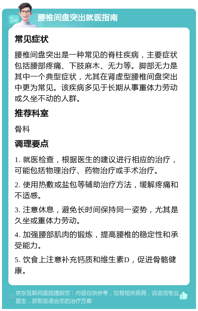 腰椎间盘突出就医指南 常见症状 腰椎间盘突出是一种常见的脊柱疾病，主要症状包括腰部疼痛、下肢麻木、无力等。脚部无力是其中一个典型症状，尤其在肾虚型腰椎间盘突出中更为常见。该疾病多见于长期从事重体力劳动或久坐不动的人群。 推荐科室 骨科 调理要点 1. 就医检查，根据医生的建议进行相应的治疗，可能包括物理治疗、药物治疗或手术治疗。 2. 使用热敷或盐包等辅助治疗方法，缓解疼痛和不适感。 3. 注意休息，避免长时间保持同一姿势，尤其是久坐或重体力劳动。 4. 加强腰部肌肉的锻炼，提高腰椎的稳定性和承受能力。 5. 饮食上注意补充钙质和维生素D，促进骨骼健康。