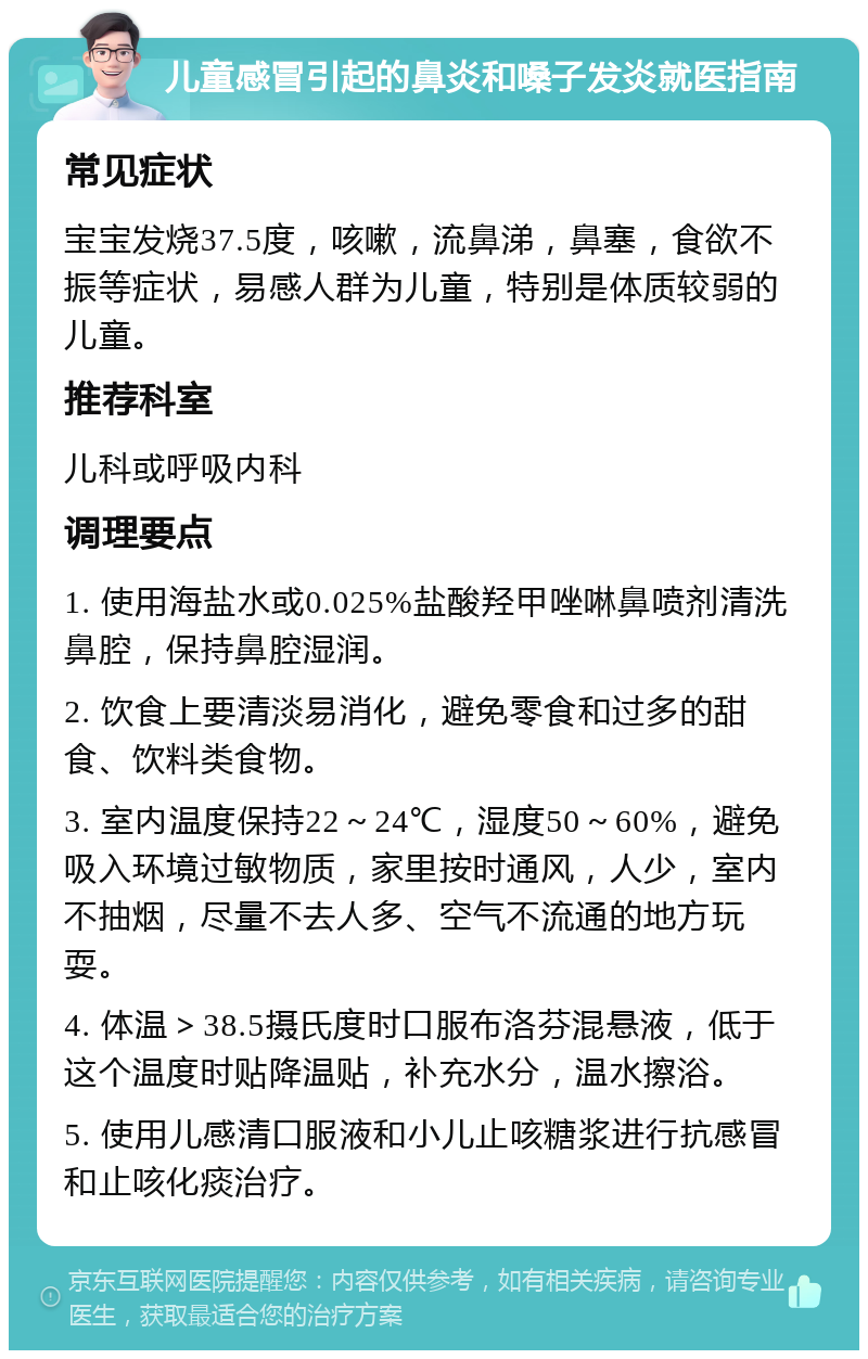 儿童感冒引起的鼻炎和嗓子发炎就医指南 常见症状 宝宝发烧37.5度，咳嗽，流鼻涕，鼻塞，食欲不振等症状，易感人群为儿童，特别是体质较弱的儿童。 推荐科室 儿科或呼吸内科 调理要点 1. 使用海盐水或0.025%盐酸羟甲唑啉鼻喷剂清洗鼻腔，保持鼻腔湿润。 2. 饮食上要清淡易消化，避免零食和过多的甜食、饮料类食物。 3. 室内温度保持22～24℃，湿度50～60%，避免吸入环境过敏物质，家里按时通风，人少，室内不抽烟，尽量不去人多、空气不流通的地方玩耍。 4. 体温＞38.5摄氏度时口服布洛芬混悬液，低于这个温度时贴降温贴，补充水分，温水擦浴。 5. 使用儿感清口服液和小儿止咳糖浆进行抗感冒和止咳化痰治疗。