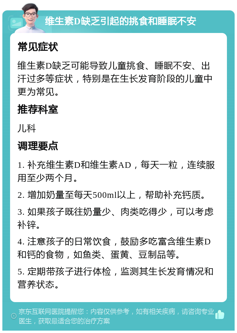 维生素D缺乏引起的挑食和睡眠不安 常见症状 维生素D缺乏可能导致儿童挑食、睡眠不安、出汗过多等症状，特别是在生长发育阶段的儿童中更为常见。 推荐科室 儿科 调理要点 1. 补充维生素D和维生素AD，每天一粒，连续服用至少两个月。 2. 增加奶量至每天500ml以上，帮助补充钙质。 3. 如果孩子既往奶量少、肉类吃得少，可以考虑补锌。 4. 注意孩子的日常饮食，鼓励多吃富含维生素D和钙的食物，如鱼类、蛋黄、豆制品等。 5. 定期带孩子进行体检，监测其生长发育情况和营养状态。