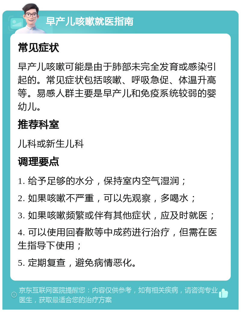 早产儿咳嗽就医指南 常见症状 早产儿咳嗽可能是由于肺部未完全发育或感染引起的。常见症状包括咳嗽、呼吸急促、体温升高等。易感人群主要是早产儿和免疫系统较弱的婴幼儿。 推荐科室 儿科或新生儿科 调理要点 1. 给予足够的水分，保持室内空气湿润； 2. 如果咳嗽不严重，可以先观察，多喝水； 3. 如果咳嗽频繁或伴有其他症状，应及时就医； 4. 可以使用回春散等中成药进行治疗，但需在医生指导下使用； 5. 定期复查，避免病情恶化。