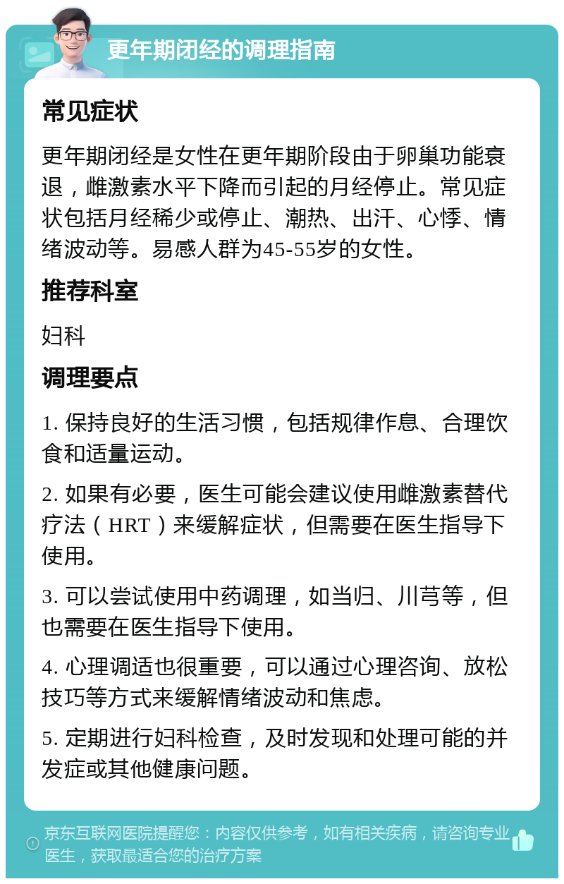 更年期闭经的调理指南 常见症状 更年期闭经是女性在更年期阶段由于卵巢功能衰退，雌激素水平下降而引起的月经停止。常见症状包括月经稀少或停止、潮热、出汗、心悸、情绪波动等。易感人群为45-55岁的女性。 推荐科室 妇科 调理要点 1. 保持良好的生活习惯，包括规律作息、合理饮食和适量运动。 2. 如果有必要，医生可能会建议使用雌激素替代疗法（HRT）来缓解症状，但需要在医生指导下使用。 3. 可以尝试使用中药调理，如当归、川芎等，但也需要在医生指导下使用。 4. 心理调适也很重要，可以通过心理咨询、放松技巧等方式来缓解情绪波动和焦虑。 5. 定期进行妇科检查，及时发现和处理可能的并发症或其他健康问题。