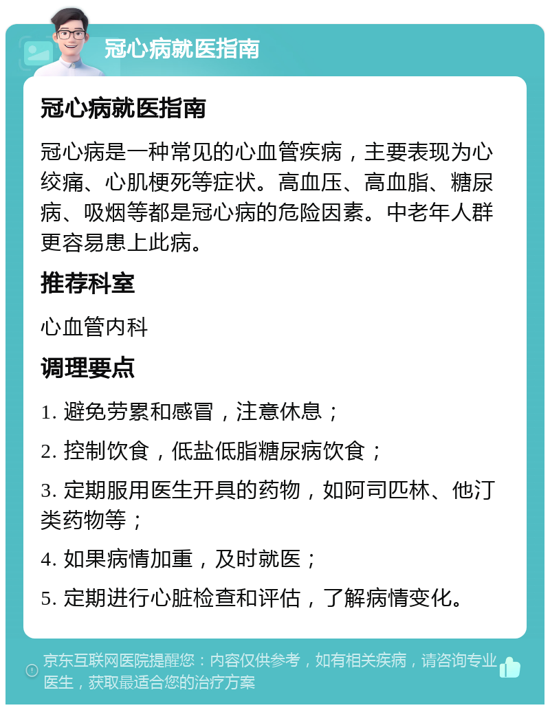 冠心病就医指南 冠心病就医指南 冠心病是一种常见的心血管疾病，主要表现为心绞痛、心肌梗死等症状。高血压、高血脂、糖尿病、吸烟等都是冠心病的危险因素。中老年人群更容易患上此病。 推荐科室 心血管内科 调理要点 1. 避免劳累和感冒，注意休息； 2. 控制饮食，低盐低脂糖尿病饮食； 3. 定期服用医生开具的药物，如阿司匹林、他汀类药物等； 4. 如果病情加重，及时就医； 5. 定期进行心脏检查和评估，了解病情变化。