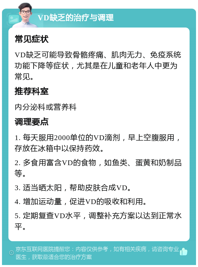 VD缺乏的治疗与调理 常见症状 VD缺乏可能导致骨骼疼痛、肌肉无力、免疫系统功能下降等症状，尤其是在儿童和老年人中更为常见。 推荐科室 内分泌科或营养科 调理要点 1. 每天服用2000单位的VD滴剂，早上空腹服用，存放在冰箱中以保持药效。 2. 多食用富含VD的食物，如鱼类、蛋黄和奶制品等。 3. 适当晒太阳，帮助皮肤合成VD。 4. 增加运动量，促进VD的吸收和利用。 5. 定期复查VD水平，调整补充方案以达到正常水平。