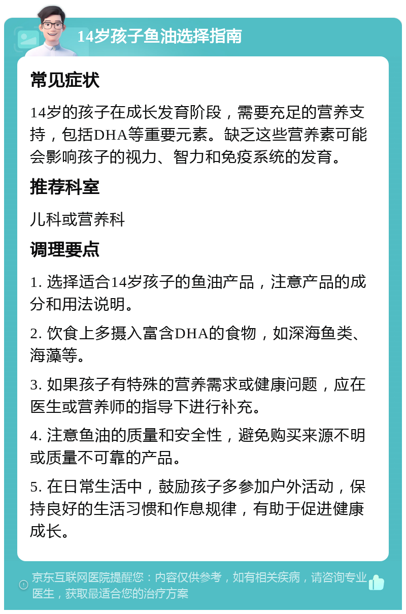 14岁孩子鱼油选择指南 常见症状 14岁的孩子在成长发育阶段，需要充足的营养支持，包括DHA等重要元素。缺乏这些营养素可能会影响孩子的视力、智力和免疫系统的发育。 推荐科室 儿科或营养科 调理要点 1. 选择适合14岁孩子的鱼油产品，注意产品的成分和用法说明。 2. 饮食上多摄入富含DHA的食物，如深海鱼类、海藻等。 3. 如果孩子有特殊的营养需求或健康问题，应在医生或营养师的指导下进行补充。 4. 注意鱼油的质量和安全性，避免购买来源不明或质量不可靠的产品。 5. 在日常生活中，鼓励孩子多参加户外活动，保持良好的生活习惯和作息规律，有助于促进健康成长。