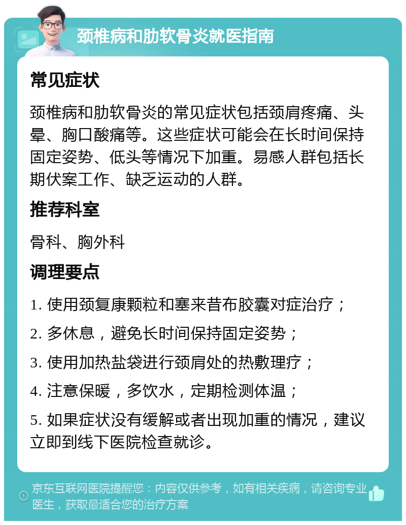 颈椎病和肋软骨炎就医指南 常见症状 颈椎病和肋软骨炎的常见症状包括颈肩疼痛、头晕、胸口酸痛等。这些症状可能会在长时间保持固定姿势、低头等情况下加重。易感人群包括长期伏案工作、缺乏运动的人群。 推荐科室 骨科、胸外科 调理要点 1. 使用颈复康颗粒和塞来昔布胶囊对症治疗； 2. 多休息，避免长时间保持固定姿势； 3. 使用加热盐袋进行颈肩处的热敷理疗； 4. 注意保暖，多饮水，定期检测体温； 5. 如果症状没有缓解或者出现加重的情况，建议立即到线下医院检查就诊。