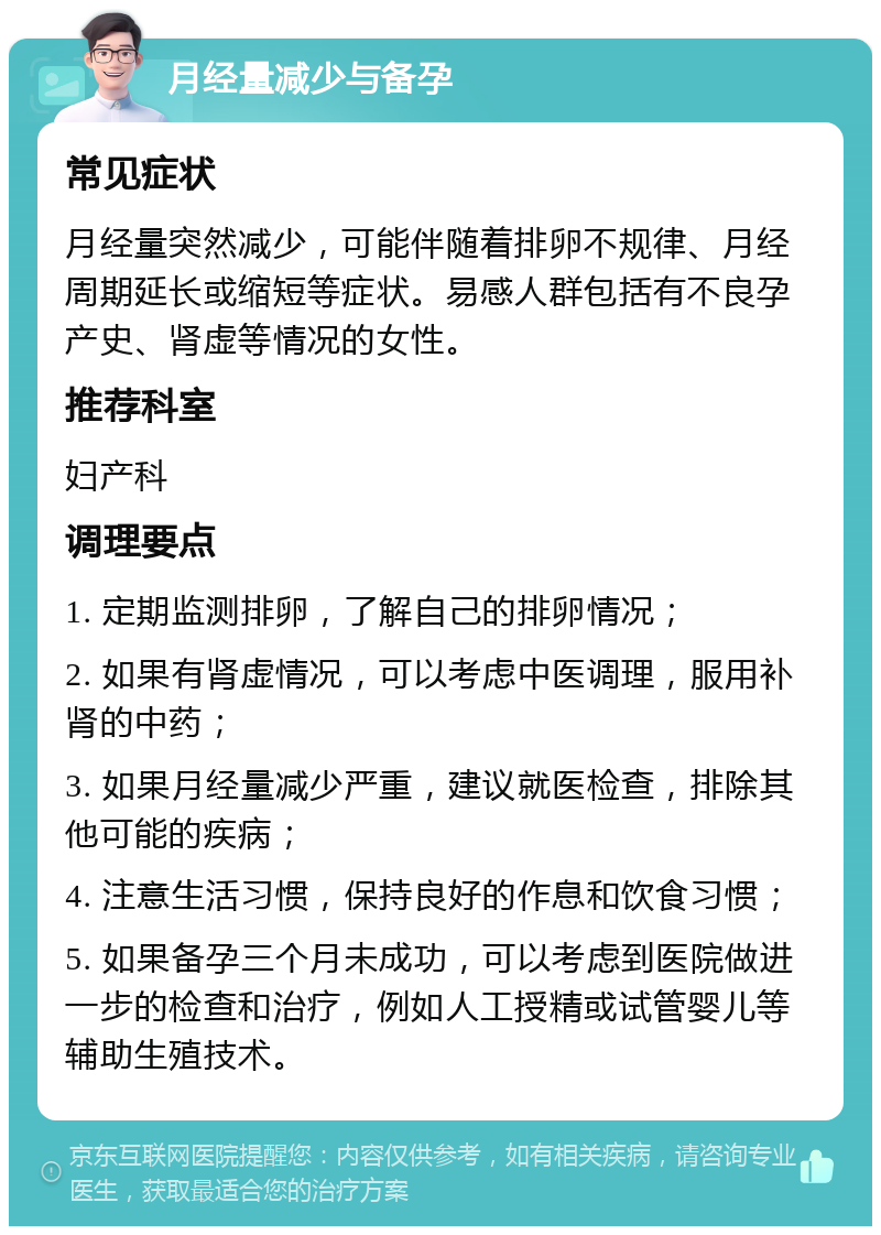 月经量减少与备孕 常见症状 月经量突然减少，可能伴随着排卵不规律、月经周期延长或缩短等症状。易感人群包括有不良孕产史、肾虚等情况的女性。 推荐科室 妇产科 调理要点 1. 定期监测排卵，了解自己的排卵情况； 2. 如果有肾虚情况，可以考虑中医调理，服用补肾的中药； 3. 如果月经量减少严重，建议就医检查，排除其他可能的疾病； 4. 注意生活习惯，保持良好的作息和饮食习惯； 5. 如果备孕三个月未成功，可以考虑到医院做进一步的检查和治疗，例如人工授精或试管婴儿等辅助生殖技术。