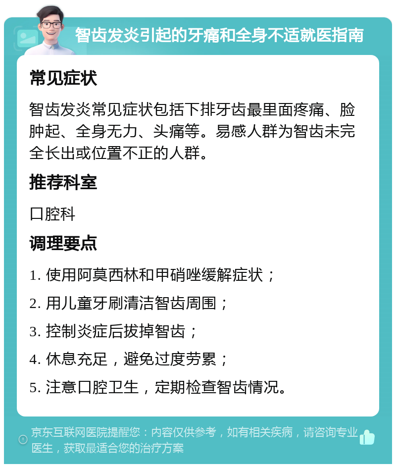 智齿发炎引起的牙痛和全身不适就医指南 常见症状 智齿发炎常见症状包括下排牙齿最里面疼痛、脸肿起、全身无力、头痛等。易感人群为智齿未完全长出或位置不正的人群。 推荐科室 口腔科 调理要点 1. 使用阿莫西林和甲硝唑缓解症状； 2. 用儿童牙刷清洁智齿周围； 3. 控制炎症后拔掉智齿； 4. 休息充足，避免过度劳累； 5. 注意口腔卫生，定期检查智齿情况。