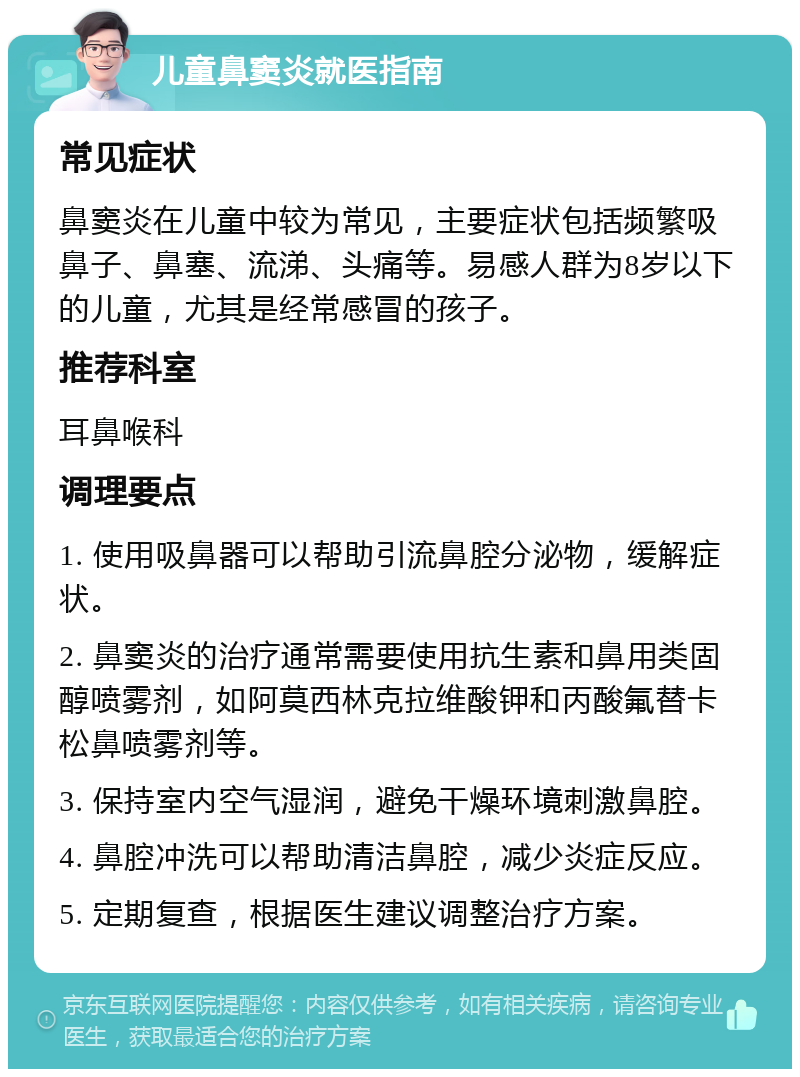 儿童鼻窦炎就医指南 常见症状 鼻窦炎在儿童中较为常见，主要症状包括频繁吸鼻子、鼻塞、流涕、头痛等。易感人群为8岁以下的儿童，尤其是经常感冒的孩子。 推荐科室 耳鼻喉科 调理要点 1. 使用吸鼻器可以帮助引流鼻腔分泌物，缓解症状。 2. 鼻窦炎的治疗通常需要使用抗生素和鼻用类固醇喷雾剂，如阿莫西林克拉维酸钾和丙酸氟替卡松鼻喷雾剂等。 3. 保持室内空气湿润，避免干燥环境刺激鼻腔。 4. 鼻腔冲洗可以帮助清洁鼻腔，减少炎症反应。 5. 定期复查，根据医生建议调整治疗方案。