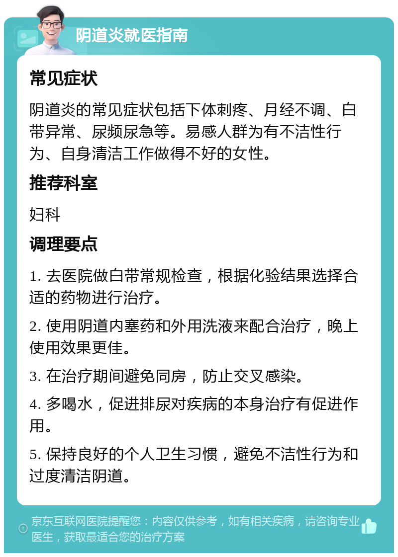 阴道炎就医指南 常见症状 阴道炎的常见症状包括下体刺疼、月经不调、白带异常、尿频尿急等。易感人群为有不洁性行为、自身清洁工作做得不好的女性。 推荐科室 妇科 调理要点 1. 去医院做白带常规检查，根据化验结果选择合适的药物进行治疗。 2. 使用阴道内塞药和外用洗液来配合治疗，晚上使用效果更佳。 3. 在治疗期间避免同房，防止交叉感染。 4. 多喝水，促进排尿对疾病的本身治疗有促进作用。 5. 保持良好的个人卫生习惯，避免不洁性行为和过度清洁阴道。