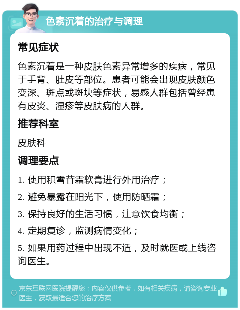 色素沉着的治疗与调理 常见症状 色素沉着是一种皮肤色素异常增多的疾病，常见于手背、肚皮等部位。患者可能会出现皮肤颜色变深、斑点或斑块等症状，易感人群包括曾经患有皮炎、湿疹等皮肤病的人群。 推荐科室 皮肤科 调理要点 1. 使用积雪苷霜软膏进行外用治疗； 2. 避免暴露在阳光下，使用防晒霜； 3. 保持良好的生活习惯，注意饮食均衡； 4. 定期复诊，监测病情变化； 5. 如果用药过程中出现不适，及时就医或上线咨询医生。