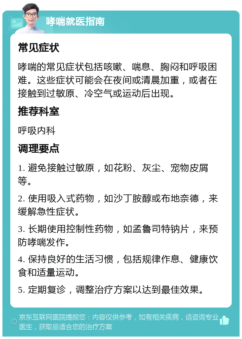 哮喘就医指南 常见症状 哮喘的常见症状包括咳嗽、喘息、胸闷和呼吸困难。这些症状可能会在夜间或清晨加重，或者在接触到过敏原、冷空气或运动后出现。 推荐科室 呼吸内科 调理要点 1. 避免接触过敏原，如花粉、灰尘、宠物皮屑等。 2. 使用吸入式药物，如沙丁胺醇或布地奈德，来缓解急性症状。 3. 长期使用控制性药物，如孟鲁司特钠片，来预防哮喘发作。 4. 保持良好的生活习惯，包括规律作息、健康饮食和适量运动。 5. 定期复诊，调整治疗方案以达到最佳效果。