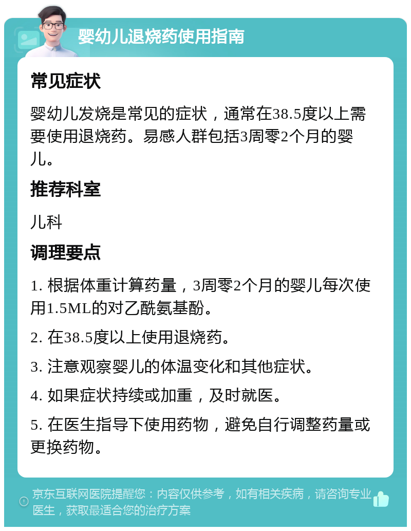 婴幼儿退烧药使用指南 常见症状 婴幼儿发烧是常见的症状，通常在38.5度以上需要使用退烧药。易感人群包括3周零2个月的婴儿。 推荐科室 儿科 调理要点 1. 根据体重计算药量，3周零2个月的婴儿每次使用1.5ML的对乙酰氨基酚。 2. 在38.5度以上使用退烧药。 3. 注意观察婴儿的体温变化和其他症状。 4. 如果症状持续或加重，及时就医。 5. 在医生指导下使用药物，避免自行调整药量或更换药物。