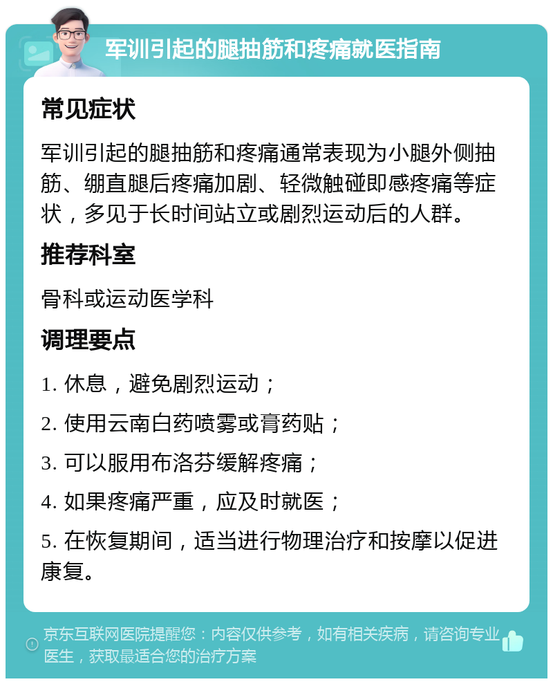 军训引起的腿抽筋和疼痛就医指南 常见症状 军训引起的腿抽筋和疼痛通常表现为小腿外侧抽筋、绷直腿后疼痛加剧、轻微触碰即感疼痛等症状，多见于长时间站立或剧烈运动后的人群。 推荐科室 骨科或运动医学科 调理要点 1. 休息，避免剧烈运动； 2. 使用云南白药喷雾或膏药贴； 3. 可以服用布洛芬缓解疼痛； 4. 如果疼痛严重，应及时就医； 5. 在恢复期间，适当进行物理治疗和按摩以促进康复。