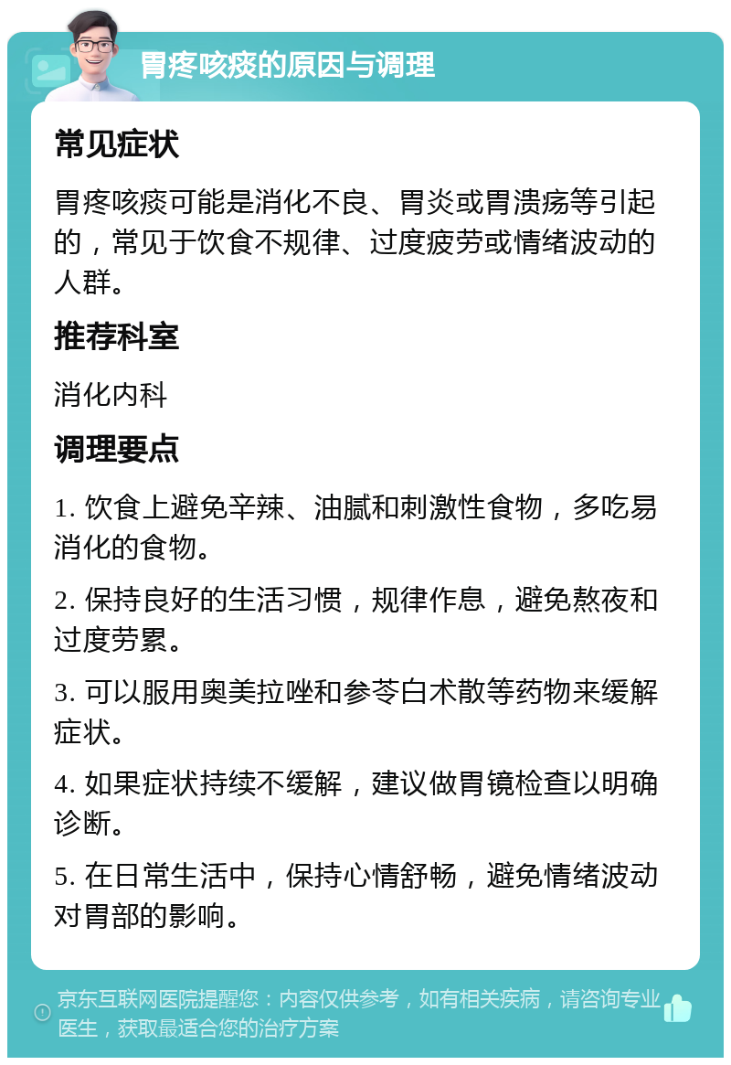 胃疼咳痰的原因与调理 常见症状 胃疼咳痰可能是消化不良、胃炎或胃溃疡等引起的，常见于饮食不规律、过度疲劳或情绪波动的人群。 推荐科室 消化内科 调理要点 1. 饮食上避免辛辣、油腻和刺激性食物，多吃易消化的食物。 2. 保持良好的生活习惯，规律作息，避免熬夜和过度劳累。 3. 可以服用奥美拉唑和参苓白术散等药物来缓解症状。 4. 如果症状持续不缓解，建议做胃镜检查以明确诊断。 5. 在日常生活中，保持心情舒畅，避免情绪波动对胃部的影响。