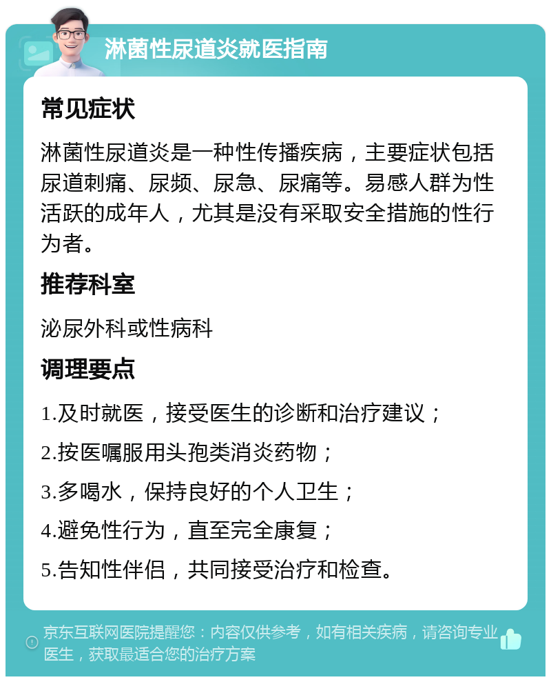 淋菌性尿道炎就医指南 常见症状 淋菌性尿道炎是一种性传播疾病，主要症状包括尿道刺痛、尿频、尿急、尿痛等。易感人群为性活跃的成年人，尤其是没有采取安全措施的性行为者。 推荐科室 泌尿外科或性病科 调理要点 1.及时就医，接受医生的诊断和治疗建议； 2.按医嘱服用头孢类消炎药物； 3.多喝水，保持良好的个人卫生； 4.避免性行为，直至完全康复； 5.告知性伴侣，共同接受治疗和检查。