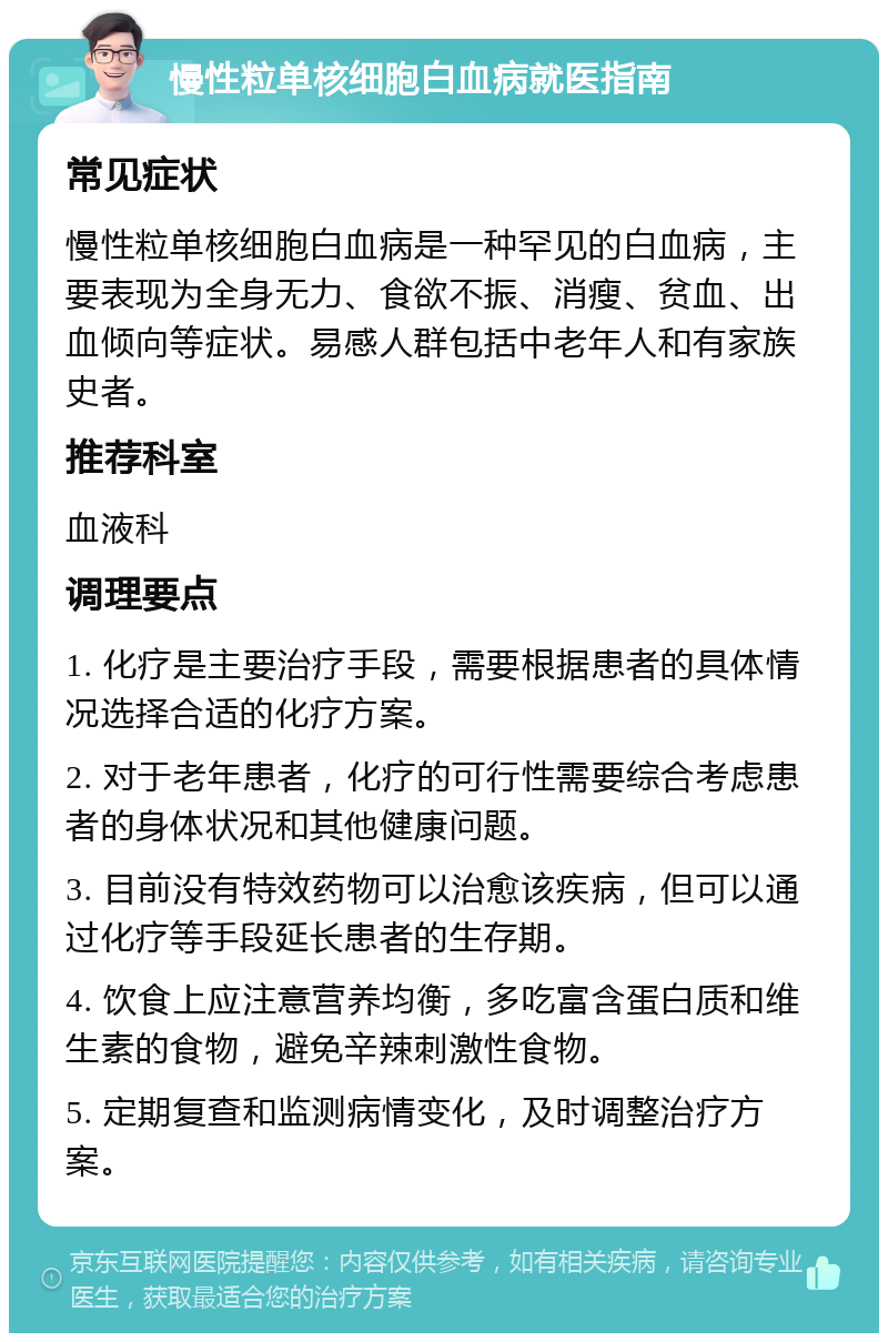 慢性粒单核细胞白血病就医指南 常见症状 慢性粒单核细胞白血病是一种罕见的白血病，主要表现为全身无力、食欲不振、消瘦、贫血、出血倾向等症状。易感人群包括中老年人和有家族史者。 推荐科室 血液科 调理要点 1. 化疗是主要治疗手段，需要根据患者的具体情况选择合适的化疗方案。 2. 对于老年患者，化疗的可行性需要综合考虑患者的身体状况和其他健康问题。 3. 目前没有特效药物可以治愈该疾病，但可以通过化疗等手段延长患者的生存期。 4. 饮食上应注意营养均衡，多吃富含蛋白质和维生素的食物，避免辛辣刺激性食物。 5. 定期复查和监测病情变化，及时调整治疗方案。