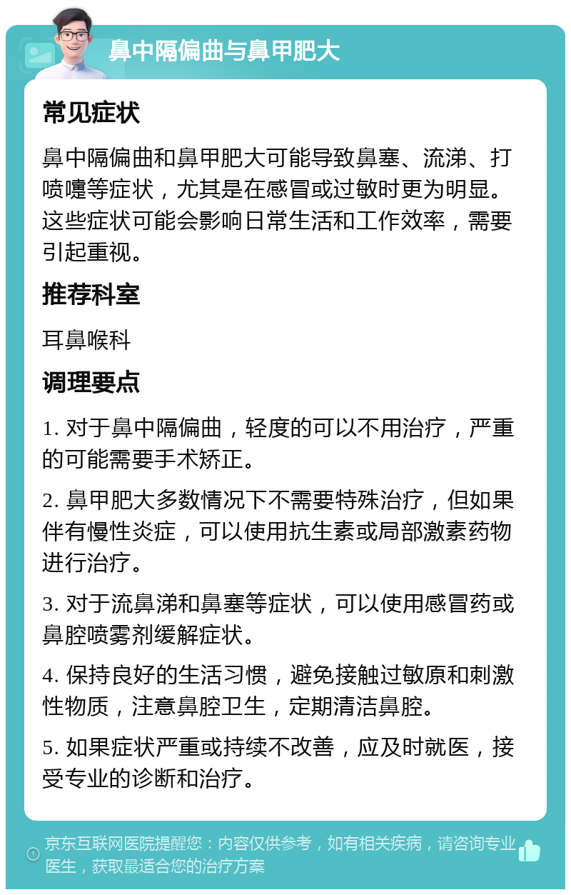 鼻中隔偏曲与鼻甲肥大 常见症状 鼻中隔偏曲和鼻甲肥大可能导致鼻塞、流涕、打喷嚏等症状，尤其是在感冒或过敏时更为明显。这些症状可能会影响日常生活和工作效率，需要引起重视。 推荐科室 耳鼻喉科 调理要点 1. 对于鼻中隔偏曲，轻度的可以不用治疗，严重的可能需要手术矫正。 2. 鼻甲肥大多数情况下不需要特殊治疗，但如果伴有慢性炎症，可以使用抗生素或局部激素药物进行治疗。 3. 对于流鼻涕和鼻塞等症状，可以使用感冒药或鼻腔喷雾剂缓解症状。 4. 保持良好的生活习惯，避免接触过敏原和刺激性物质，注意鼻腔卫生，定期清洁鼻腔。 5. 如果症状严重或持续不改善，应及时就医，接受专业的诊断和治疗。