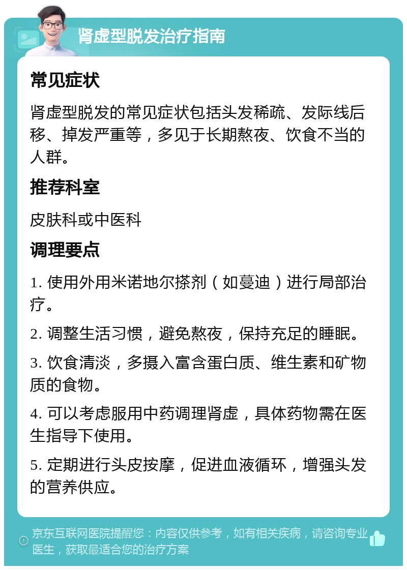 肾虚型脱发治疗指南 常见症状 肾虚型脱发的常见症状包括头发稀疏、发际线后移、掉发严重等，多见于长期熬夜、饮食不当的人群。 推荐科室 皮肤科或中医科 调理要点 1. 使用外用米诺地尔搽剂（如蔓迪）进行局部治疗。 2. 调整生活习惯，避免熬夜，保持充足的睡眠。 3. 饮食清淡，多摄入富含蛋白质、维生素和矿物质的食物。 4. 可以考虑服用中药调理肾虚，具体药物需在医生指导下使用。 5. 定期进行头皮按摩，促进血液循环，增强头发的营养供应。